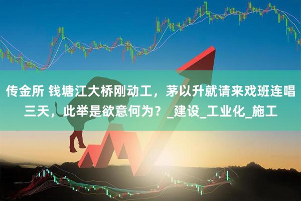 传金所 钱塘江大桥刚动工，茅以升就请来戏班连唱三天，此举是欲意何为？_建设_工业化_施工