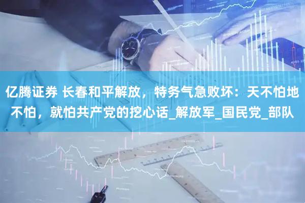 亿腾证券 长春和平解放，特务气急败坏：天不怕地不怕，就怕共产党的挖心话_解放军_国民党_部队