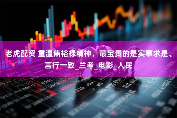 老虎配资 重温焦裕禄精神，最宝贵的是实事求是、言行一致_兰考_电影_人民