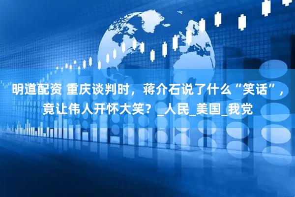 明道配资 重庆谈判时，蒋介石说了什么“笑话”，竟让伟人开怀大笑？_人民_美国_我党