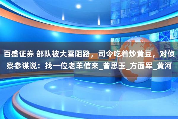百盛证券 部队被大雪阻路，司令吃着炒黄豆，对侦察参谋说：找一位老羊倌来_曾思玉_方面军_黄河