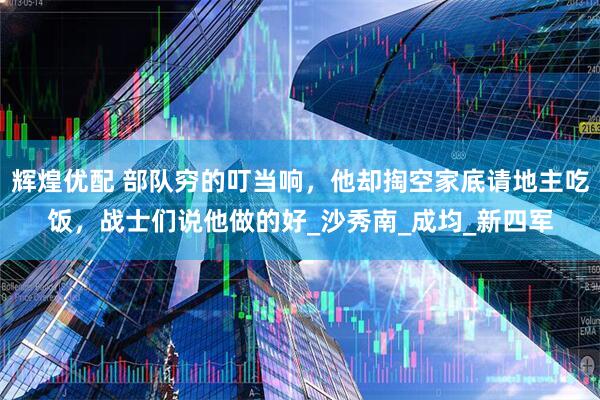 辉煌优配 部队穷的叮当响，他却掏空家底请地主吃饭，战士们说他做的好_沙秀南_成均_新四军