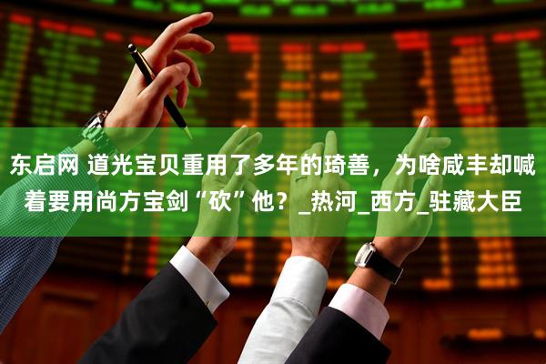 东启网 道光宝贝重用了多年的琦善，为啥咸丰却喊着要用尚方宝剑“砍”他？_热河_西方_驻藏大臣