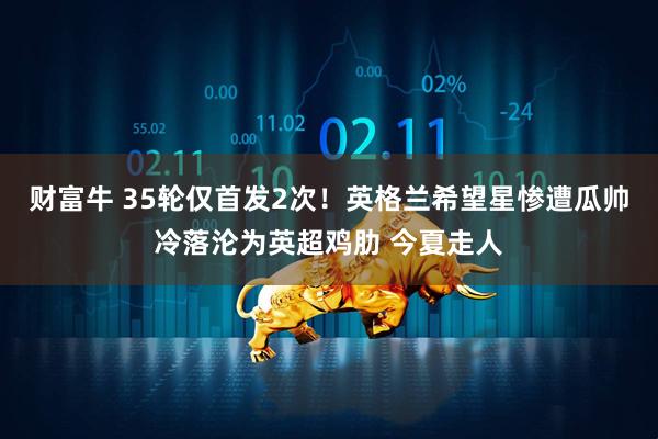 财富牛 35轮仅首发2次！英格兰希望星惨遭瓜帅冷落沦为英超鸡肋 今夏走人