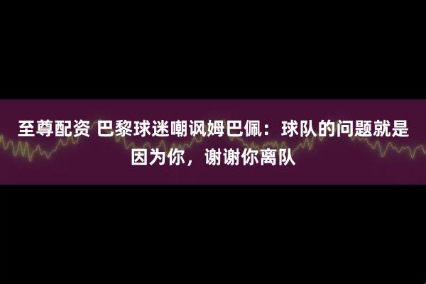 至尊配资 巴黎球迷嘲讽姆巴佩：球队的问题就是因为你，谢谢你离队