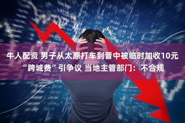 牛人配资 男子从太原打车到晋中被临时加收10元“跨城费”引争议 当地主管部门：不合规