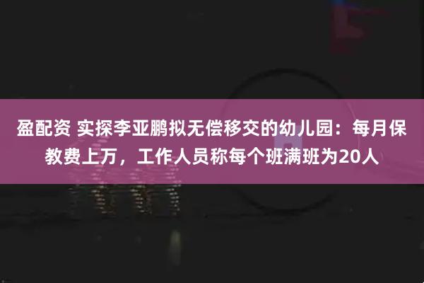 盈配资 实探李亚鹏拟无偿移交的幼儿园：每月保教费上万，工作人员称每个班满班为20人