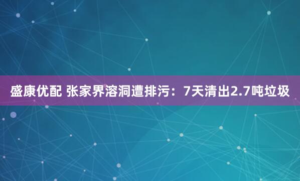 盛康优配 张家界溶洞遭排污：7天清出2.7吨垃圾