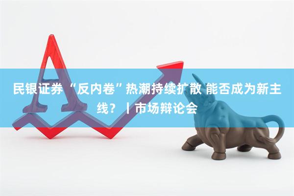民银证券 “反内卷”热潮持续扩散 能否成为新主线?丨市场辩论会