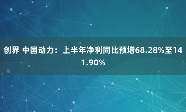 创界 中国动力：上半年净利同比预增68.28%至141.90%