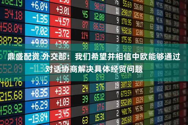 鼎盛配资 外交部：我们希望并相信中欧能够通过对话协商解决具体经贸问题