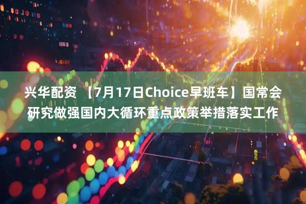 兴华配资 【7月17日Choice早班车】国常会研究做强国内大循环重点政策举措落实工作