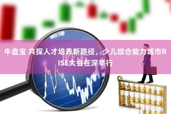 牛盘宝 共探人才培养新路径，少儿综合能力城市RISE大会在深举行