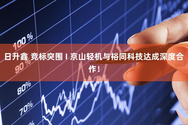 日升鑫 竞标突围 I 京山轻机与裕同科技达成深度合作！