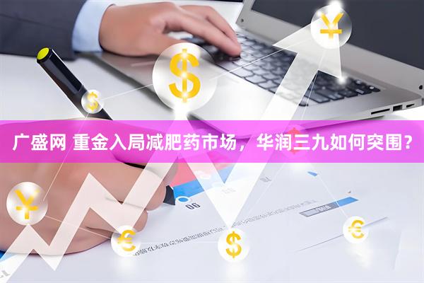 广盛网 重金入局减肥药市场，华润三九如何突围？