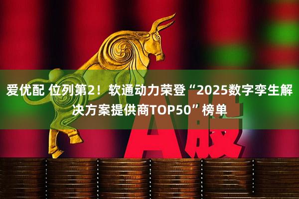 爱优配 位列第2！软通动力荣登“2025数字孪生解决方案提供商TOP50”榜单