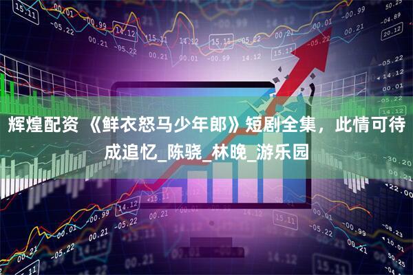 辉煌配资 《鲜衣怒马少年郎》短剧全集，此情可待成追忆_陈骁_林晚_游乐园