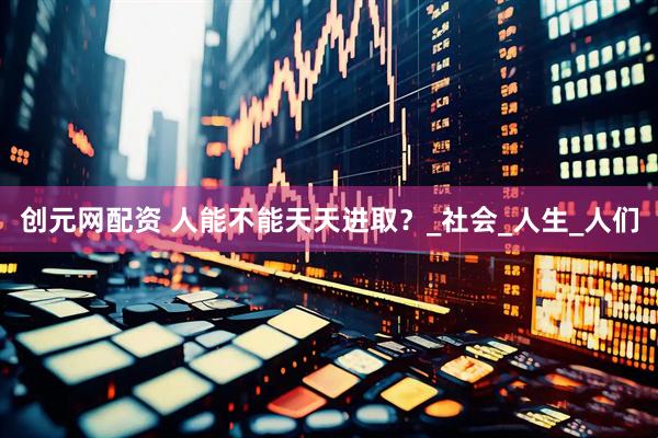 创元网配资 人能不能天天进取？_社会_人生_人们