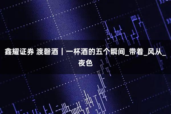 鑫耀证券 渡磬酒｜一杯酒的五个瞬间_带着_风从_夜色