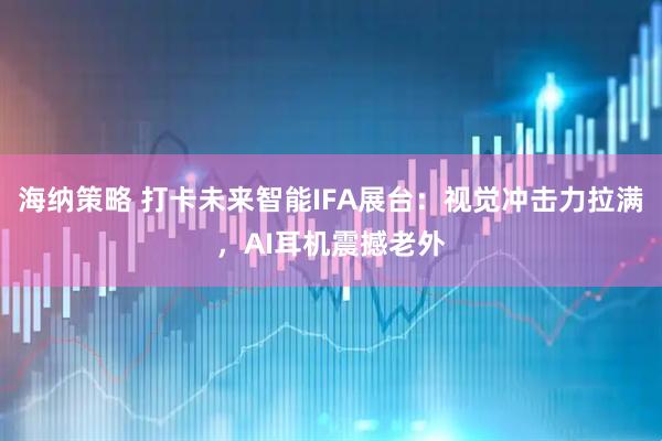 海纳策略 打卡未来智能IFA展台：视觉冲击力拉满，AI耳机震撼老外