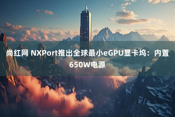 尚红网 NXPort推出全球最小eGPU显卡坞：内置650W电源