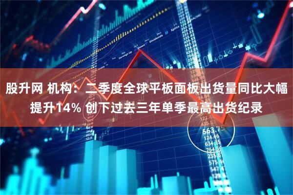 股升网 机构：二季度全球平板面板出货量同比大幅提升14% 创下过去三年单季最高出货纪录