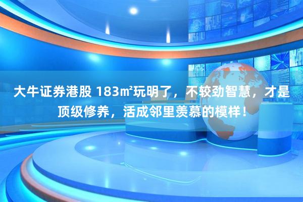 大牛证券港股 183㎡玩明了，不较劲智慧，才是顶级修养，活成邻里羡慕的模样！