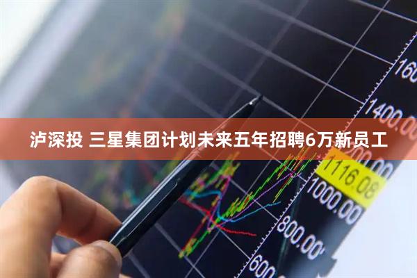 泸深投 三星集团计划未来五年招聘6万新员工