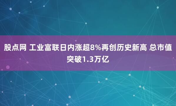 股点网 工业富联日内涨超8%再创历史新高 总市值突破1.3万亿