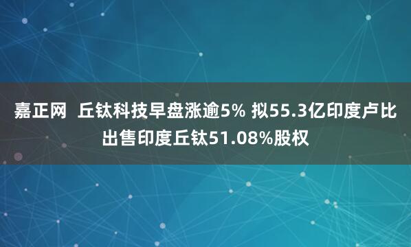 嘉正网  丘钛科技早盘涨逾5% 拟55.3亿印度卢比出售印度丘钛51.08%股权