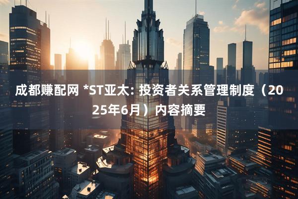成都赚配网 *ST亚太: 投资者关系管理制度（2025年6月）内容摘要