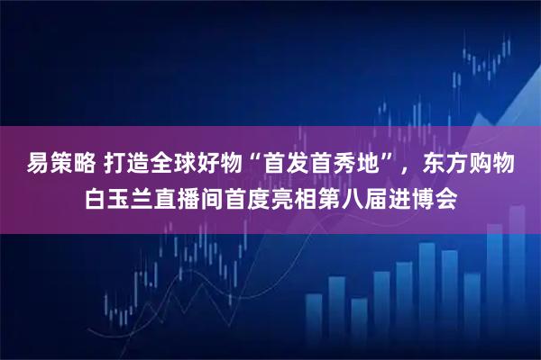 易策略 打造全球好物“首发首秀地”，东方购物白玉兰直播间首度亮相第八届进博会