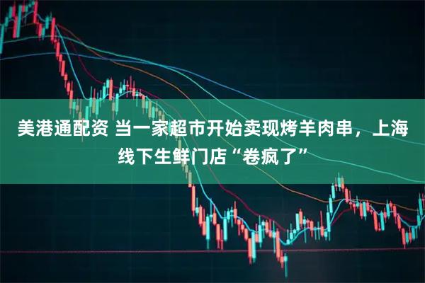 美港通配资 当一家超市开始卖现烤羊肉串，上海线下生鲜门店“卷疯了”