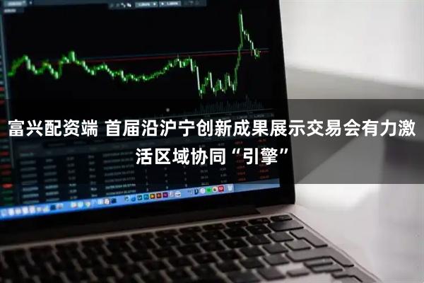 富兴配资端 首届沿沪宁创新成果展示交易会有力激活区域协同“引擎”