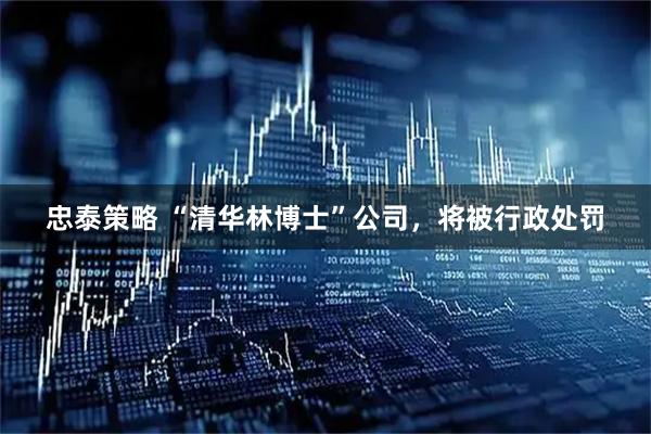 忠泰策略 “清华林博士”公司，将被行政处罚