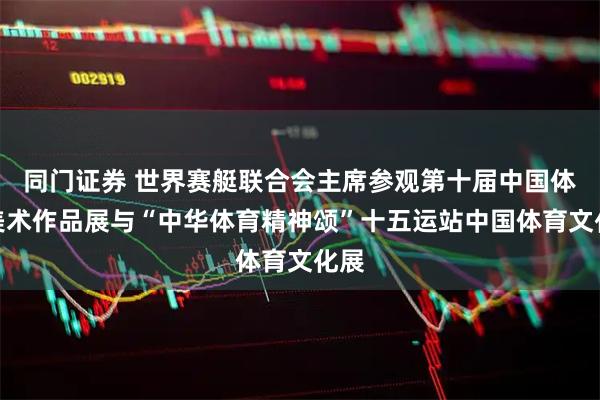 同门证券 世界赛艇联合会主席参观第十届中国体育美术作品展与“中华体育精神颂”十五运站中国体育文化展