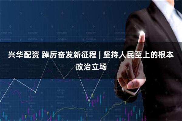 兴华配资 踔厉奋发新征程 | 坚持人民至上的根本政治立场