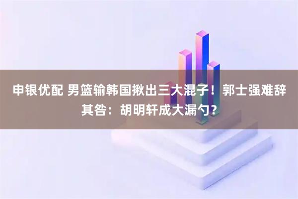 申银优配 男篮输韩国揪出三大混子！郭士强难辞其咎：胡明轩成大漏勺？