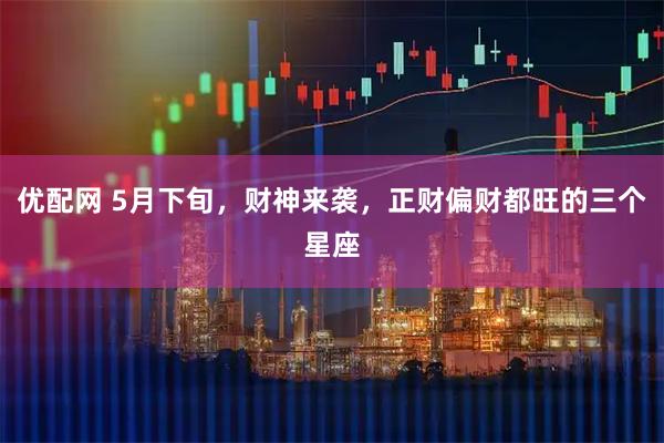 优配网 5月下旬，财神来袭，正财偏财都旺的三个星座