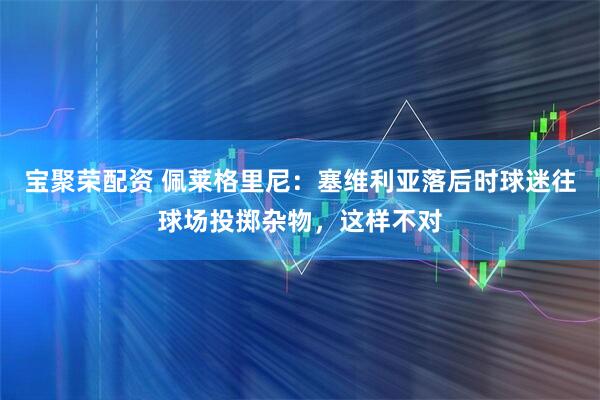 宝聚荣配资 佩莱格里尼：塞维利亚落后时球迷往球场投掷杂物，这样不对
