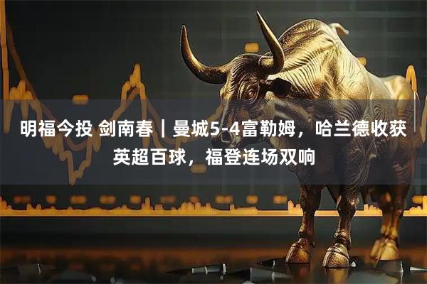 明福今投 剑南春｜曼城5-4富勒姆，哈兰德收获英超百球，福登连场双响