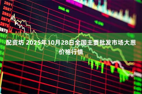 配资坊 2025年10月28日全国主要批发市场大葱价格行情