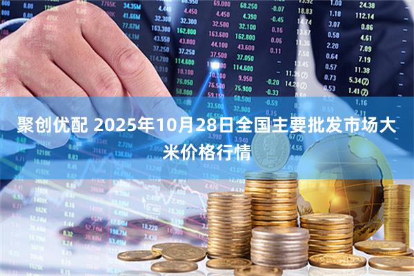 聚创优配 2025年10月28日全国主要批发市场大米价格行情