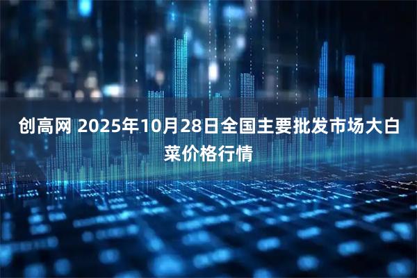 创高网 2025年10月28日全国主要批发市场大白菜价格行情