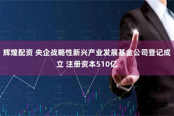 辉煌配资 央企战略性新兴产业发展基金公司登记成立 注册资本510亿