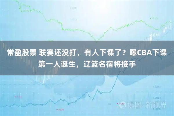 常盈股票 联赛还没打，有人下课了？曝CBA下课第一人诞生，辽篮名宿将接手