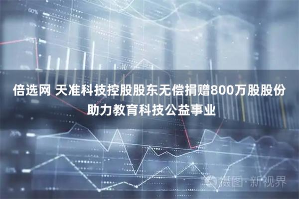 倍选网 天准科技控股股东无偿捐赠800万股股份 助力教育科技公益事业