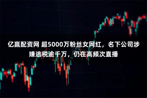 亿赢配资网 超5000万粉丝女网红，名下公司涉嫌逃税逾千万，仍在高频次直播