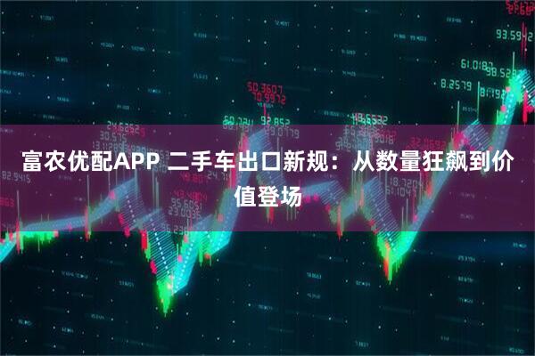 富农优配APP 二手车出口新规：从数量狂飙到价值登场