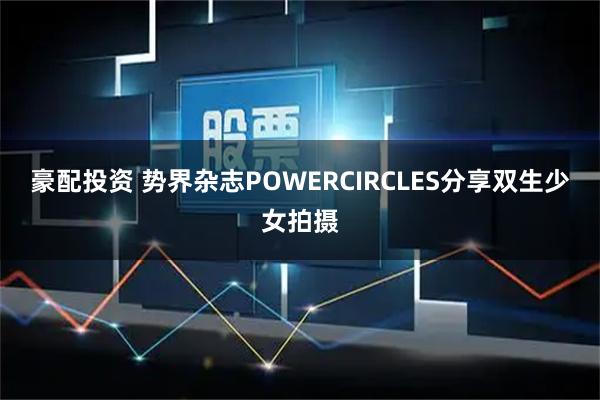 豪配投资 势界杂志POWERCIRCLES分享双生少女拍摄